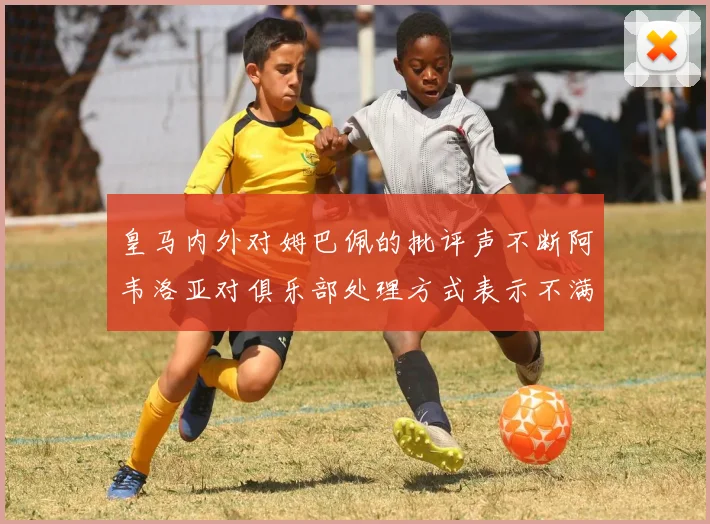 皇马内外对姆巴佩的批评声不断阿韦洛亚对俱乐部处理方式表示不满