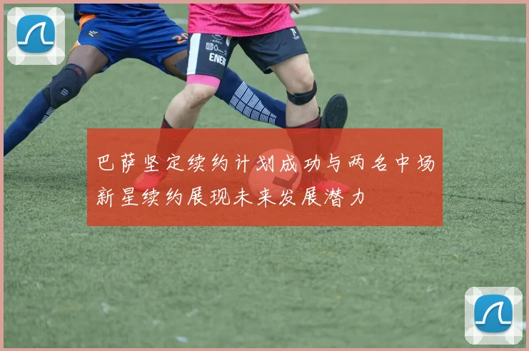 巴萨坚定续约计划成功与两名中场新星续约展现未来发展潜力