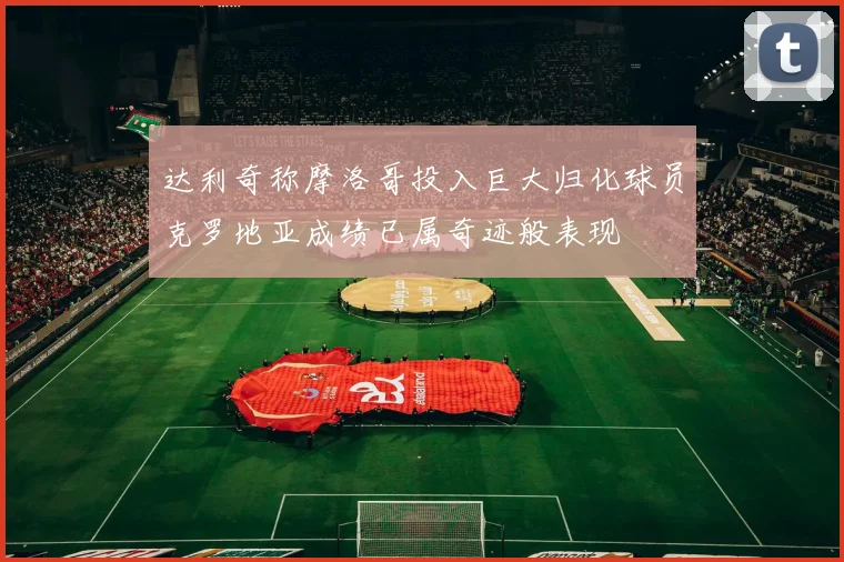 达利奇称摩洛哥投入巨大归化球员克罗地亚成绩已属奇迹般表现