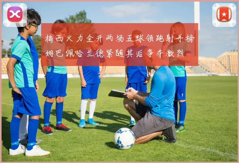 梅西火力全开两场五球领跑射手榜姆巴佩哈兰德紧随其后争夺激烈