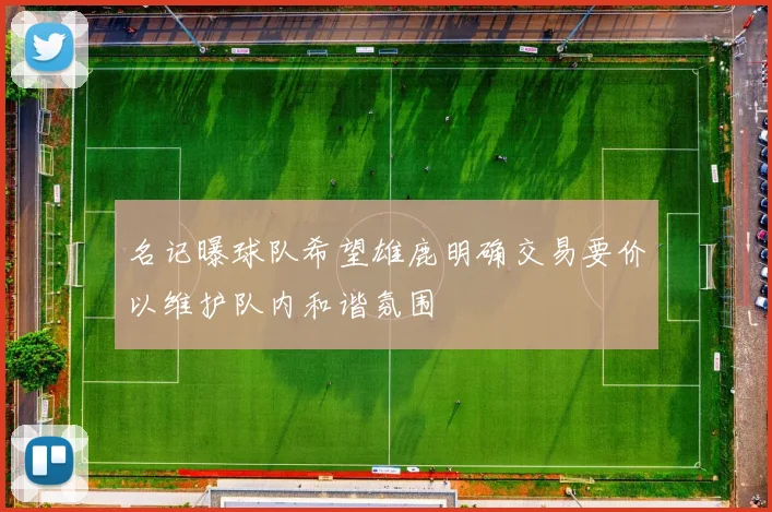 名记曝球队希望雄鹿明确交易要价以维护队内和谐氛围