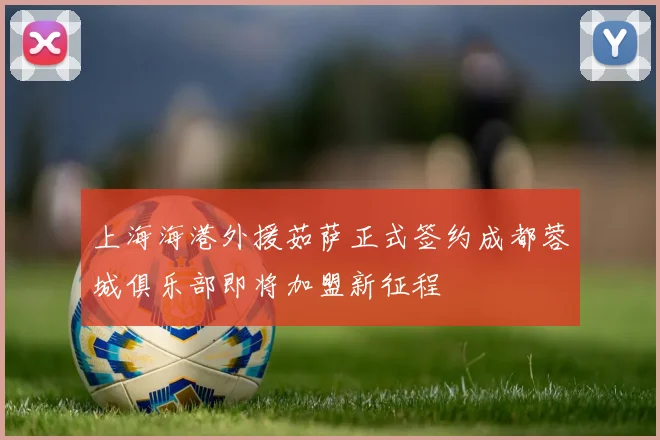 上海海港外援茹萨正式签约成都蓉城俱乐部即将加盟新征程