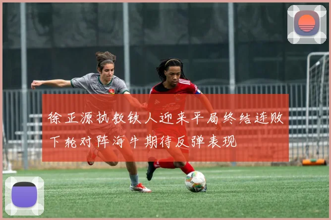 徐正源执教铁人迎来平局终结连败下轮对阵海牛期待反弹表现