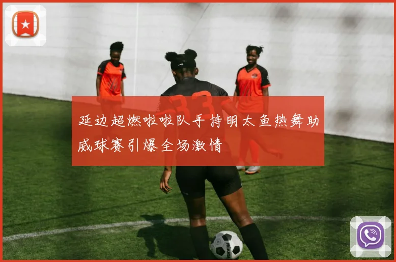 延边超燃啦啦队手持明太鱼热舞助威球赛引爆全场激情
