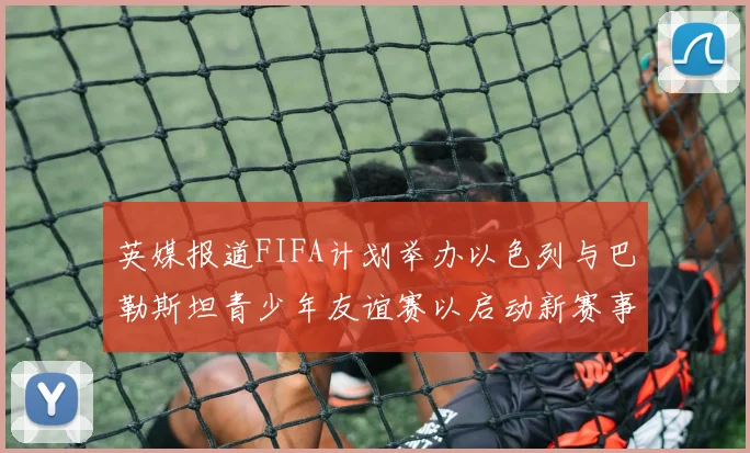 英媒报道FIFA计划举办以色列与巴勒斯坦青少年友谊赛以启动新赛事