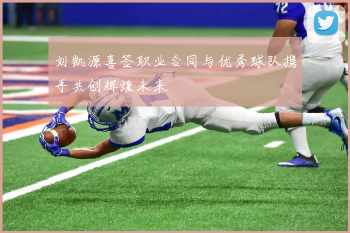 刘凯源喜签职业合同与优秀球队携手共创辉煌未来