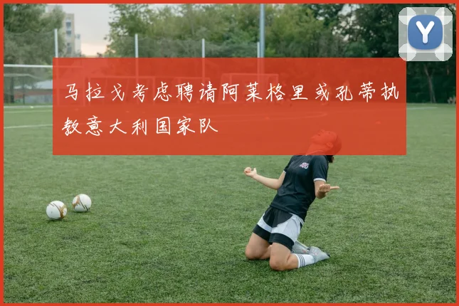 马拉戈考虑聘请阿莱格里或孔蒂执教意大利国家队