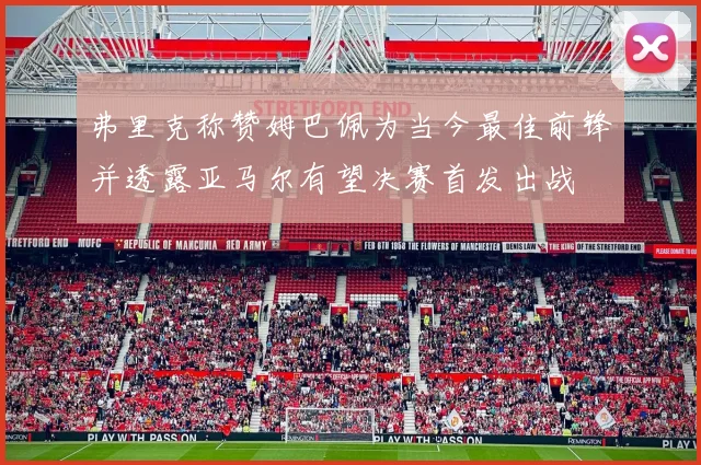 弗里克称赞姆巴佩为当今最佳前锋并透露亚马尔有望决赛首发出战