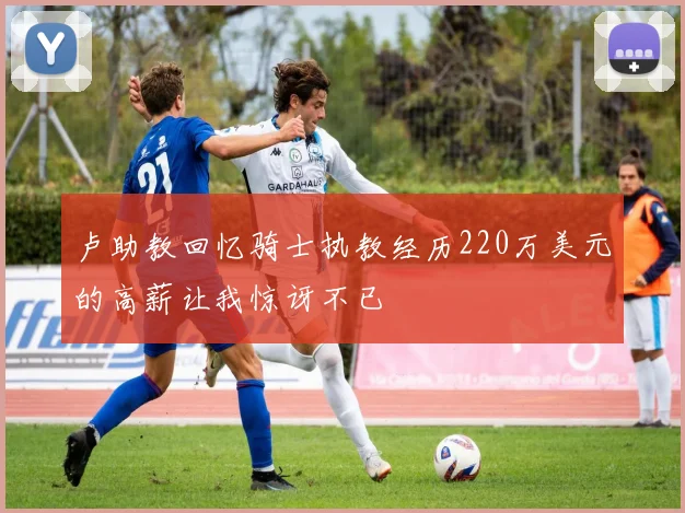 卢助教回忆骑士执教经历220万美元的高薪让我惊讶不已