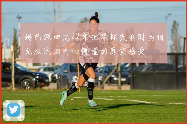 姆巴佩回忆22年世界杯失利时为何无法流泪内心懵懂的真实感受