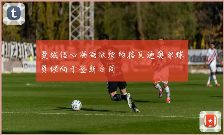 曼城信心满满欲续约格瓦迪奥尔球员倾向于签新合同