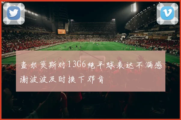 查尔莫斯对13G6绝平球表达不满感谢波波及时换下邓肯
