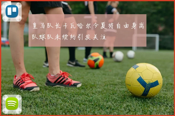皇马队长卡瓦哈尔今夏将自由身离队球队未续约引发关注