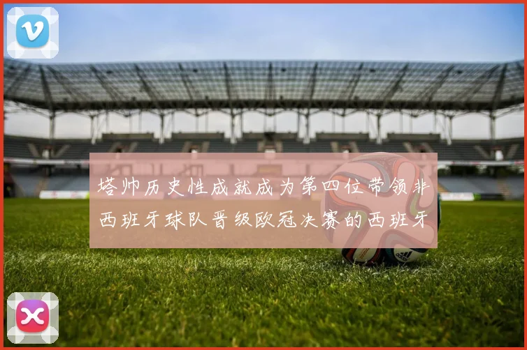 塔帅历史性成就成为第四位带领非西班牙球队晋级欧冠决赛的西班牙教练