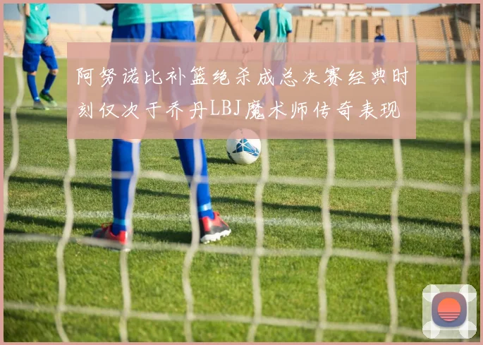 阿努诺比补篮绝杀成总决赛经典时刻仅次于乔丹LBJ魔术师传奇表现
